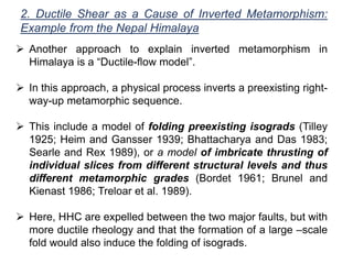 2. Ductile Shear as a Cause of Inverted Metamorphism:
Example from the Nepal Himalaya
 Another approach to explain inverted metamorphism in
Himalaya is a “Ductile-flow model”.
 In this approach, a physical process inverts a preexisting right-
way-up metamorphic sequence.
 This include a model of folding preexisting isograds (Tilley
1925; Heim and Gansser 1939; Bhattacharya and Das 1983;
Searle and Rex 1989), or a model of imbricate thrusting of
individual slices from different structural levels and thus
different metamorphic grades (Bordet 1961; Brunel and
Kienast 1986; Treloar et al. 1989).
 Here, HHC are expelled between the two major faults, but with
more ductile rheology and that the formation of a large –scale
fold would also induce the folding of isograds.
 