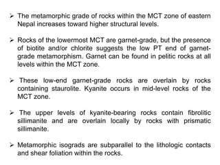  The metamorphic grade of rocks within the MCT zone of eastern
Nepal increases toward higher structural levels.
 Rocks of the lowermost MCT are garnet-grade, but the presence
of biotite and/or chlorite suggests the low PT end of garnet-
grade metamorphism. Garnet can be found in pelitic rocks at all
levels within the MCT zone.
 These low-end garnet-grade rocks are overlain by rocks
containing staurolite. Kyanite occurs in mid-level rocks of the
MCT zone.
 The upper levels of kyanite-bearing rocks contain fibrolitic
sillimanite and are overlain locally by rocks with prismatic
sillimanite.
 Metamorphic isograds are subparallel to the lithologic contacts
and shear foliation within the rocks.
 