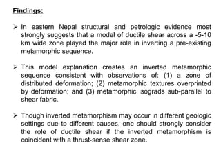 Findings:
 In eastern Nepal structural and petrologic evidence most
strongly suggests that a model of ductile shear across a -5-10
km wide zone played the major role in inverting a pre-existing
metamorphic sequence.
 This model explanation creates an inverted metamorphic
sequence consistent with observations of: (1) a zone of
distributed deformation; (2) metamorphic textures overprinted
by deformation; and (3) metamorphic isograds sub-parallel to
shear fabric.
 Though inverted metamorphism may occur in different geologic
settings due to different causes, one should strongly consider
the role of ductile shear if the inverted metamorphism is
coincident with a thrust-sense shear zone.
 
