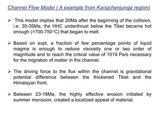 Channel Flow Model ( A example from Kangchenjunga region)
 This model implies that 20Ma after the beginning of the collision,
i.e. 30-35Ma, the HHC underthrust below the Tibet became hot
enough (>700-750°C) that began to melt.
 Based on expt, a fraction of few percentage points of liquid
magma is enough to reduce viscosity one or two order of
magnitude and to reach the critical value of 1019 Pa/s necessary
for the migration of matter in the channel.
 The driving force to the flux within the channel is gravitational
potential difference between the thickened Tibet and the
Himalayan front.
 Between 23-18Ma, the highly effective erosion initiated by
summer monsoon, created a localized appeal of material.
 