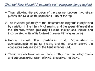 Channel Flow Model ( A example from Kangchenjunga region)
 Thus, allowing the extrusion of the channel between two shear
planes, the MCT at the base and STDS at the top.
 The inverted geometry of the metamorphic isograds is explained
by variation in the intensity of searing and the speed differential in
the channel, which gradually became thicker and thicker and
incorporated units of its footwall ( Lesser Himalayan units).
 Hence, cannel flow postulates that, “exhumation is
aconsequences of partial melting and that erosion allows the
continuous exhumation of the heat softened unit.
 These models favor volume forces rather than boundary forces
and suggests exhumation of HHC is passive, not active.
 