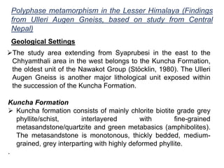Polyphase metamorphism in the Lesser Himalaya (Findings
from Ulleri Augen Gneiss, based on study from Central
Nepal)
Geological Settings
The study area extending from Syaprubesi in the east to the
Chhyamthali area in the west belongs to the Kuncha Formation,
the oldest unit of the Nawakot Group (Stöcklin, 1980). The Ulleri
Augen Gneiss is another major lithological unit exposed within
the succession of the Kuncha Formation.
Kuncha Formation
 Kuncha formation consists of mainly chlorite biotite grade grey
phyllite/schist, interlayered with fine-grained
metasandstone/quartzite and green metabasics (amphibolites).
The metasandstone is monotonous, thickly bedded, medium-
grained, grey interparting with highly deformed phyllite.
.
 