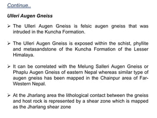  The Ulleri Augen Gneiss is felsic augen gneiss that was
intruded in the Kuncha Formation.
 The Ulleri Augen Gneiss is exposed within the schist, phyllite
and metasandstone of the Kuncha Formation of the Lesser
Himalaya.
 It can be correlated with the Melung Salleri Augen Gneiss or
Phaplu Augen Gneiss of eastern Nepal whereas similar type of
augen gneiss has been mapped in the Chainpur area of Far-
Western Nepal.
 At the Jharlang area the lithological contact between the gneiss
and host rock is represented by a shear zone which is mapped
as the Jharlang shear zone
Ulleri Augen Gneiss
Continue..
 