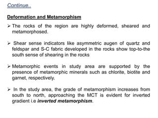 Continue..
Deformation and Metamorphism
 The rocks of the region are highly deformed, sheared and
metamorphosed.
 Shear sense indicators like asymmetric augen of quartz and
feldspar and S-C fabric developed in the rocks show top-to-the
south sense of shearing in the rocks
 Metamorphic events in study area are supported by the
presence of metamorphic minerals such as chlorite, biotite and
garnet, respectively.
 In the study area, the grade of metamorphism increases from
south to north, approaching the MCT is evident for inverted
gradient i.e inverted metamorphism.
 