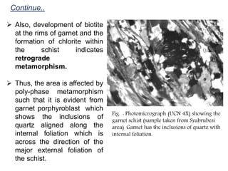Continue..
 Also, development of biotite
at the rims of garnet and the
formation of chlorite within
the schist indicates
retrograde
metamorphism.
 Thus, the area is affected by
poly-phase metamorphism
such that it is evident from
garnet porphyroblast which
shows the inclusions of
quartz aligned along the
internal foliation which is
across the direction of the
major external foliation of
the schist.
Fig. : Photomicrograph (UCN 4X) showing the
garnet schist (sample taken from Syabrubesi
area). Garnet has the inclusions of quartz with
internal foliation.
 