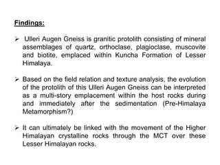 Findings:
 Ulleri Augen Gneiss is granitic protolith consisting of mineral
assemblages of quartz, orthoclase, plagioclase, muscovite
and biotite, emplaced within Kuncha Formation of Lesser
Himalaya.
 Based on the field relation and texture analysis, the evolution
of the protolith of this Ulleri Augen Gneiss can be interpreted
as a multi-story emplacement within the host rocks during
and immediately after the sedimentation (Pre-Himalaya
Metamorphism?)
 It can ultimately be linked with the movement of the Higher
Himalayan crystalline rocks through the MCT over these
Lesser Himalayan rocks.
 