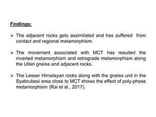 Findings:
 The adjacent rocks gets assimilated and has suffered from
contact and regional metamorphism.
 The movement associated with MCT has resulted the
inverted metamorphism and retrograde metamorphism along
the Ulleri gneiss and adjacent rocks.
 The Lesser Himalayan rocks along with the gneiss unit in the
Syabrubesi area close to MCT shows the effect of poly-phase
metamorphism (Rai et al., 2017).
 