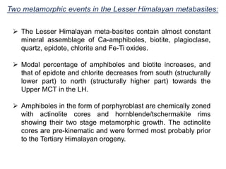 Two metamorphic events in the Lesser Himalayan metabasites:
 The Lesser Himalayan meta-basites contain almost constant
mineral assemblage of Ca-amphiboles, biotite, plagioclase,
quartz, epidote, chlorite and Fe-Ti oxides.
 Modal percentage of amphiboles and biotite increases, and
that of epidote and chlorite decreases from south (structurally
lower part) to north (structurally higher part) towards the
Upper MCT in the LH.
 Amphiboles in the form of porphyroblast are chemically zoned
with actinolite cores and hornblende/tschermakite rims
showing their two stage metamorphic growth. The actinolite
cores are pre-kinematic and were formed most probably prior
to the Tertiary Himalayan orogeny.
 