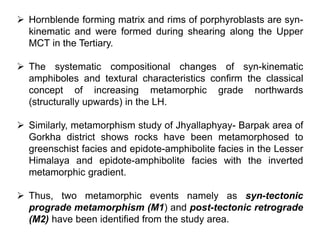 Hornblende forming matrix and rims of porphyroblasts are syn-
kinematic and were formed during shearing along the Upper
MCT in the Tertiary.
 The systematic compositional changes of syn-kinematic
amphiboles and textural characteristics confirm the classical
concept of increasing metamorphic grade northwards
(structurally upwards) in the LH.
 Similarly, metamorphism study of Jhyallaphyay- Barpak area of
Gorkha district shows rocks have been metamorphosed to
greenschist facies and epidote-amphibolite facies in the Lesser
Himalaya and epidote-amphibolite facies with the inverted
metamorphic gradient.
 Thus, two metamorphic events namely as syn-tectonic
prograde metamorphism (M1) and post-tectonic retrograde
(M2) have been identified from the study area.
 