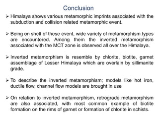 Conclusion
 Himalaya shows various metamorphic imprints associated with the
subduction and collision related metamorphic event.
 Being on shelf of these event, wide variety of metamorphism types
are encountered. Among them the inverted metamorphism
associated with the MCT zone is observed all over the Himalaya.
 Inverted metamorphism is resemble by chlorite, biotite, garnet
assemblage of Lesser Himalaya which are overlain by sillimanite
grade.
 To describe the inverted metamorphism; models like hot iron,
ductile flow, channel flow models are brought in use
 On relation to inverted metamorphism, retrograde metamorphism
are also associated, with most common example of biotite
formation on the rims of garnet or formation of chlorite in schists.
 