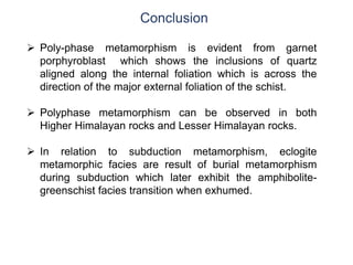 Conclusion
 Poly-phase metamorphism is evident from garnet
porphyroblast which shows the inclusions of quartz
aligned along the internal foliation which is across the
direction of the major external foliation of the schist.
 Polyphase metamorphism can be observed in both
Higher Himalayan rocks and Lesser Himalayan rocks.
 In relation to subduction metamorphism, eclogite
metamorphic facies are result of burial metamorphism
during subduction which later exhibit the amphibolite-
greenschist facies transition when exhumed.
 