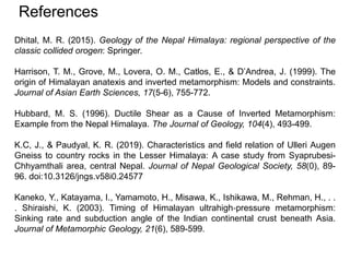 References
Dhital, M. R. (2015). Geology of the Nepal Himalaya: regional perspective of the
classic collided orogen: Springer.
Harrison, T. M., Grove, M., Lovera, O. M., Catlos, E., & D’Andrea, J. (1999). The
origin of Himalayan anatexis and inverted metamorphism: Models and constraints.
Journal of Asian Earth Sciences, 17(5-6), 755-772.
Hubbard, M. S. (1996). Ductile Shear as a Cause of Inverted Metamorphism:
Example from the Nepal Himalaya. The Journal of Geology, 104(4), 493-499.
K.C, J., & Paudyal, K. R. (2019). Characteristics and field relation of Ulleri Augen
Gneiss to country rocks in the Lesser Himalaya: A case study from Syaprubesi-
Chhyamthali area, central Nepal. Journal of Nepal Geological Society, 58(0), 89-
96. doi:10.3126/jngs.v58i0.24577
Kaneko, Y., Katayama, I., Yamamoto, H., Misawa, K., Ishikawa, M., Rehman, H., . .
. Shiraishi, K. (2003). Timing of Himalayan ultrahigh‐pressure metamorphism:
Sinking rate and subduction angle of the Indian continental crust beneath Asia.
Journal of Metamorphic Geology, 21(6), 589-599.
 