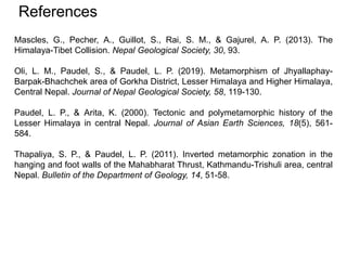 References
Mascles, G., Pecher, A., Guillot, S., Rai, S. M., & Gajurel, A. P. (2013). The
Himalaya-Tibet Collision. Nepal Geological Society, 30, 93.
Oli, L. M., Paudel, S., & Paudel, L. P. (2019). Metamorphism of Jhyallaphay-
Barpak-Bhachchek area of Gorkha District, Lesser Himalaya and Higher Himalaya,
Central Nepal. Journal of Nepal Geological Society, 58, 119-130.
Paudel, L. P., & Arita, K. (2000). Tectonic and polymetamorphic history of the
Lesser Himalaya in central Nepal. Journal of Asian Earth Sciences, 18(5), 561-
584.
Thapaliya, S. P., & Paudel, L. P. (2011). Inverted metamorphic zonation in the
hanging and foot walls of the Mahabharat Thrust, Kathmandu-Trishuli area, central
Nepal. Bulletin of the Department of Geology, 14, 51-58.
 