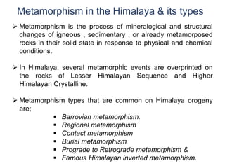 Metamorphism in the Himalaya & its types
 Metamorphism is the process of mineralogical and structural
changes of igneous , sedimentary , or already metamorposed
rocks in their solid state in response to physical and chemical
conditions.
 In Himalaya, several metamorphic events are overprinted on
the rocks of Lesser Himalayan Sequence and Higher
Himalayan Crystalline.
 Metamorphism types that are common on Himalaya orogeny
are;
 Barrovian metamorphism.
 Regional metamorphism
 Contact metamorphism
 Burial metamorphism
 Prograde to Retrograde metamorphism &
 Famous Himalayan inverted metamorphism.
 
