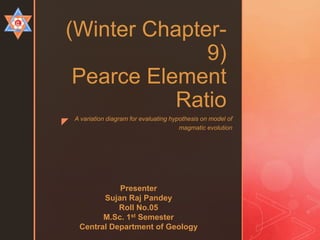 z
(Winter Chapter-
9)
Pearce Element
Ratio
A variation diagram for evaluating hypothesis on model of
magmatic evolution
Presenter
Sujan Raj Pandey
Roll No.05
M.Sc. 1st Semester
Central Department of Geology
 