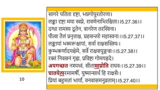 10
सागरे पर्छतता र्दष्टा, िग्नगोपुरतोरणा।
लङ्का र्दष्टा मया िप्ने, रावणेनार्छिरर्छक्षता।।5.27.36।।
दग्धा रामस्य दू तेन, वानरेण तरस्विना।
पीत्वा तैलं प्रनृत्ताि, प्रहसन्त्यो महािनाः ।।5.27.37।।
लङ्कायां िस्मरूक्षायां, सवात राक्षसस्वियः ।
क
ु म्भकणातदयिेमे, सवे राक्षसपुङ्गवाः ।।5.27.38।।
रक्तं र्छनवसनं गृह्य, प्रर्छवष्टा गोमयह्रदे।
अपर्च्छत नश्यवं, सीतामाप्नोवत राघवः ।।5.27.39।।
घातिेत्परमामषी, युष्मान्सार्ं र्छह राक्षसैः ।
र्छप्रयां िहुमतां िायां, वनवासमनुव्रताम।।5.27.40।।
 