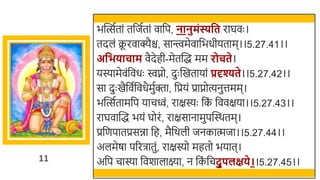 11
िस्वत्सततां तर्छजततां वार्छप, नानुमिंस्यवत राघवः ।
तदलं क्र
ू रवाक्यैि, सान्त्त्वमेवार्छिधीयताम।।5.27.41।।
अवभिाचाम वैदेही-मेतस्वद्ध मम रोचते।
यस्यामेवंर्छवधः िप्नो, दुः स्वखमतायां प्रदृश्यते।।5.27.42।।
सा दुः खमैर्छवतर्छवधैमुतक्ता, र्छप्रयं प्राप्नोत्यनुत्तमम।
िस्वत्सततामर्छप याचवं, राक्षस्यः र्छक
ं र्छववक्षया।।5.27.43।।
राघवास्वद्ध ियं घोरं, राक्षसानामुपस्वस्र्तम।
प्रर्छणपातप्रसिा र्छह, मैर्छर्ली जनकात्मजा।।5.27.44।।
अलमेषा पररिातुं, राक्षस्यो महतो ियात।
अर्छप चास्या र्छवर्ालाक्ष्या, न र्छक
ं र्छचदुपलक्षिे।।5.27.45।।
 
