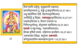 12
र्छवरूपमर्छप चाङ्ग
े षु, सुसूक्ष्ममर्छप लक्षणम।
िायावैगुण्यमािं तु, र्ङ्क
े दुः खममुपस्वस्र्तम।।5.27.46।।
अदुः खमाहातर्छममां देवीं, वैहायसमुपस्वस्र्ताम।
अर्तर्छसस्वद्धं तु वैदेह्याः , पश्याम्यहमुपस्वस्र्ताम।।5.27.47।
राक्षसेन्द्रर्छवनार्ं च, र्छवजयं राघवस्य च।
र्छनर्छमत्तिूतमेतत्तु, श्रोतुमस्या महस्वियम।।5.27.48।।
दृश्यते च स्फ
ु रच्चक्षुः , पद्मपिर्छमवायतम।
ईषच्छ हृर्छषतो वास्या, दर्छक्षणाया ह्यदर्छक्षणः ।।5.27.49।।
अकस्मादेव वैदेह्या, िाहुरेकः प्रकम्पते।
करेणुहस्तप्रर्छतम-स्सव्िोरुरनुत्तमः *।।5.27.50।।
 