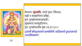 13
वेपमानः सूचिवत, राघवं पुरतः स्वस्र्तम।
पक्षी च र्ाखमार्छनलयं प्रर्छवष्टः ,
पुनः पुनिोत्तमसान्त्त्ववादी।
सुिागतां वाचमुदीरयानः ,
पुनः पुनिोदयतीव हृष्टः ।।5.27.51।।
इत्याषे श्रीमद्रामायणे वाल्मीकीये आर्छदकाव्े सुन्दरकाण्डे
सप्तर्छवंर्स्सगतः ।
 