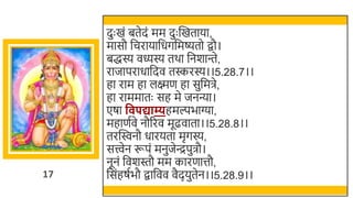 17
दुः खमं ितेदं मम दुः स्वखमताया,
मासौ र्छचरायार्छधगर्छमष्यतो िौ।
िद्धस्य वध्यस्य तर्ा र्छनर्ान्ते,
राजापराधार्छदव तस्करस्य।।5.28.7।।
हा राम हा लक्ष्मण हा सुर्छमिे,
हा राममातः सह मे जनन्या।
एषा व पद्याम्यहमल्पिाग्या,
महाणतवे नौररव मूढवाता।।5.28.8।।
तरस्विनौ धारयता मृगस्य,
सत्त्वेन रूपं मनुजेन्द्रपुिौ।
नूनं र्छवर्स्तौ मम कारणात्तौ,
र्छसंहषतिौ िार्छवव वैदयुतेन।।5.28.9।।
 