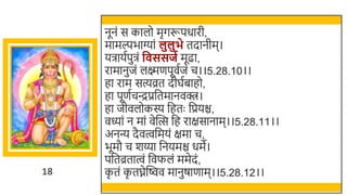 18
नूनं स कालो मृगरूपधारी,
मामल्पिाग्यां लुलुभे तदानीम।
यिायतपुिं व ससजग मूढा,
रामानुजं लक्ष्मणपूवतजं च।।5.28.10।।
हा राम सत्यव्रत दीघतिाहो,
हा पूणतचन्द्रप्रर्छतमानवक्त्र।
हा जीवलोकस्य र्छहतः र्छप्रयि,
वध्यां न मां वेस्वत्स र्छह राक्षसानाम।।5.28.11।।
अनन्य दैवत्वर्छमयं क्षमा च,
िूमौ च र्य्या र्छनयमि धमे।
पर्छतव्रतात्वं र्छवफलं ममेदं,
क
ृ तं क
ृ तघ्नेस्विव मानुषाणाम।।5.28.12।।
 