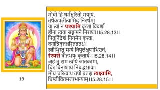 19
मोघो र्छह धमतिररतो मयायं,
तर्ैकपत्नीत्वार्छमदं र्छनरर्तम।
या त्वां न पश्यावम क
ृ र्ा र्छववणात
हीना त्वया सङ्गमने र्छनरार्ा।।5.28.13।।
र्छपतुर्छनतदेर्ं र्छनयमेन क
ृ त्वा,
वनार्छिवृत्तिररतव्रति।
िीर्छिस्तु मन्ये र्छवपुलेक्षणार्छिस्त्वं,
रिंस्यसे वीतियः क
ृ तार्तः ।।5.28.14।।
अहं तु राम त्वर्छय जातकामा,
र्छचरं र्छवनार्ाय र्छनिद्धिावा।
मोघं चररत्वार् तपो व्रतञ्च त्यक्ष्यावम,
र्छधग्जीर्छवतमल्पिाग्याम।।5.28.15।।
 