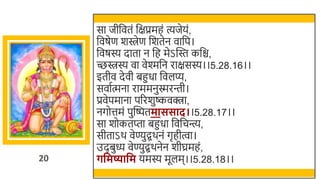 20
सा जीर्छवतं र्छक्षप्रमहं त्यजेयं,
र्छवषेण र्िेण र्छर्तेन वार्छप।
र्छवषस्य दाता न र्छह मेऽस्वस्त कर्छि,
च्छिस्य वा वेश्मर्छन राक्षसस्य।।5.28.16।।
इतीव देवी िहुधा र्छवलप्य,
सवातत्मना राममनुस्मरन्ती।
प्रवेपमाना पररर्ुष्कवक्त्रा,
नगोत्तमं पुस्वष्पतमाससाद।।5.28.17।।
सा र्ोकतप्ता िहुधा र्छवर्छचन्त्य,
सीताऽर् वेण्युद्ग्रर्नं गृहीत्वा।
उदिुध्य वेण्युद्ग्रर्नेन र्ीघ्रमहं,
र्वमष्यावम यमस्य मूलम।।5.28.18।।
 