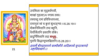 21
उपस्वस्र्ता सा मृदुसवतगािी,
र्ाखमां गृहत्वाऽध नगस्य तस्य।
तस्यास्तु रामं प्रर्छवर्छचन्तयन्त्या,
रामानुजं िं च क
ु लं र्ुिाङग्या:।।5.28.19।।
र्ेकार्छनर्छमत्तार्छन तर्ा िहूर्छन,
धैयातर्छजततार्छन प्रवरार्छण लोक
े ।
प्रादुर्छनतर्छमत्तार्छन तदा बभू ुः ,
पुरार्छप र्छसद्धान्युपलर्छक्षतार्छन।।5.28.20।।
इत्याषे श्रीमद्रामायणे वाल्मीकीये आर्छदकाव्े सुन्दरकाण्डे
अष्टार्छवंर्स्सगतः ।।
 