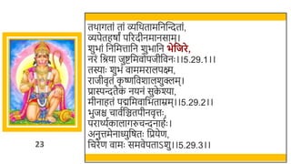 23
तर्ागतां तां व्र्छर्तामर्छनस्वन्दतां,
व्पेतहषां पररदीनमानसाम।
र्ुिां र्छनर्छमत्तार्छन र्ुिार्छन भेवजरे,
नरं र्छश्रया जुष्टर्छमवोपजीर्छवनः ।।5.29.1।।
तस्याः र्ुिं वाममरालपक्ष्म,
राजीवृतं क
ृ ष्णर्छवर्ालर्ुक्लम।
प्रास्पन्दतैक
ं नयनं सुक
े श्या,
मीनाहतं पद्मर्छमवार्छिताम्रम।।5.29.2।।
िुजि चावतर्छञ्चतपीनवृत्तः ,
परार्थ्तकालागरुचन्दनाहतः ।
अनुत्तमेनाध्युर्छषतः र्छप्रयेण,
र्छचरेण वामः समवेपताऽर्ु।।5.29.3।।
 