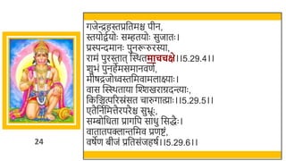 24
गजेन्द्रहस्तप्रर्छतमि पीन,
स्तयोितयोः सम्हतयोः सुजातः ।
प्रस्पन्दमानः पुनरूरुरस्या,
रामं पुरस्तात स्वस्र्तमाचचक्षे।।5.29.4।।
र्ुिं पुनहेमसमानवणत,
मीषद्रजोवस्तर्छमवामलाक्ष्याः ।
वास स्वस्स्र्ताया स्वश्शखमराग्रदन्त्याः ,
र्छकर्छञ्चत्पररस्रंसत चारुगात्य्ाः ।।5.29.5।।
एतैर्छनतर्छमत्तैरपरैि सुभ्रूः ,
सम्बोर्छधता प्रागर्छप साधु र्छसद्धैः ।
वातातपक्लान्तर्छमव प्रणष्टं,
वषेण िीजं प्रर्छतसंजहषत।।5.29.6।।
 