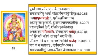 28
युक्तं तस्याप्रमेयस्य, सवतसत्त्वदयावतः ।
समाश्वासर्छयतुं िायां, पर्छतदर्तनकार्छिणीम।।5.30.6।।
अहमाश्वासिाम्येनां, पूणतचन्द्रर्छनिाननाम।
अर्दष्टदुः खमां दुः खमातां, दुः खमस्यान्तमगच्छतीम।।5.30.7।।
यद्यप्यहर्छममां देवीं, र्ोकोपहतचेतनाम।
अनाश्वास्य र्वमष्यावम, दोषवद्गमनं भ ेत्।।5.30.8।।
गते र्छह मर्छय तिेयं, राजपुिी यर्स्विनी।
पररिाणमर्छवन्दन्ती, जानकी जीर्छवतं त्यजेत्।।5.30.9।।
मया च स महािाहुः , पूणतचन्द्रर्छनिाननः ।
समाश्यासर्छयतुं न्याय्य-स्सीतादर्तनलालसः ।।5.30.10।।
 
