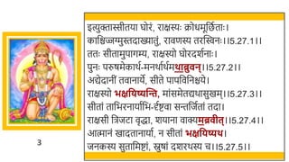3
इत्युक्तास्सीतया घोरं, राक्षस्यः क्रोधमूर्छित ताः ।
कार्छिज्जग्मुस्तदाख्यातुं, रावणस्य तरस्विनः ।।5.27.1।।
ततः सीतामुपागम्य, राक्षस्यो घोरदर्तनाः ।
पुनः परुषमेकार्त-मनर्ातर्तमथाब्रु न्।।5.27.2।।
अद्येदानीं तवानाये, सीते पापर्छवर्छनिये।
राक्षस्यो भक्षविष्यन्ति, मांसमेतद्यर्ासुखमम।।5.27.3।।
सीतां तार्छिरनायातर्छि-र्दतष्टवा सन्तर्छजततां तदा।
राक्षसी र्छिजटा वृद्धा, र्याना वाक्यमब्र ीत्।।5.27.4।।
आत्मानं खमादतानायात, न सीतां भक्षविष्यथ।
जनकस्य सुतार्छमष्टां, स्नुषां दर्रर्स्य च।।5.27.5।।
 