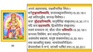 30
अन्तरं त्वहमासाद्य, राक्षसीनार्छमह स्वस्र्तः ।
र्नैराश्वासविष्यावम, सन्तापिहुळार्छममाम।।5.30.16।।
अहं त्वर्छततनुिैव, वानरि र्छवर्ेषतः ।
वाचं* चोदाहररष्यावम, मानुषीर्छमह संस्क
ृ ताम।।5.30.17।।
यर्छद वाचं प्रदास्यावम, र्छिजार्छतररव संस्क
ृ ताम।
रावणं मन्यमाना मां, सीता िीता भव ष्यवत।।5.30.18।।
वानरस्य र्छवर्ेषेण, कर्ं स्यादर्छििाषणम।
अवश्यमेव वक्तव्ं, मानुषं वाक्यमर्तवत।।5.30.19।।
मया सान्त्त्वर्छयतुं र्क्या, नान्यर्ेयमर्छनस्वन्दता।
सेयमालोक्य मे रूपं, जानकी िार्छषतं तर्ा।।5.30.20।।
 