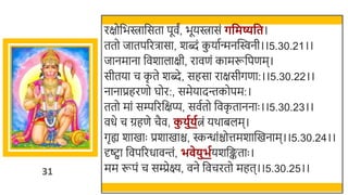 31
रक्षोर्छििार्छसता पूवं, िूयिासं र्वमष्यवत।
ततो जातपररिासा, र्ब्दं क
ु यातन्मनस्विनी।।5.30.21।।
जानमाना र्छवर्ालाक्षी, रावणं कामरूर्छपणम।
सीतया च क
ृ ते र्ब्दे, सहसा राक्षसीगणा:।।5.30.22।।
नानाप्रहरणो घोर:, समेयादन्तकोपम:।
ततो मां सम्पररर्छक्षप्य, सवततो र्छवक
ृ ताननाः ।।5.30.23।।
वधे च ग्रहणे चैव, क
ु िुगिगत्नं यर्ािलम।
गृह्य र्ाखमाः प्रर्ाखमाि, स्कन्धांिोत्तमर्ास्वखमनाम।।5.30.24।।
र्दष्ट्वा र्छवपररधावन्तं, भ ेिुभगयर्र्छङ्कताः ।
मम रूपं च सम्प्रेक्ष्य, वने र्छवचरतो महत।।5.30.25।।
 