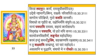 33
र्छवपिं स्यात्ततः कायं, रामसुग्रीवयोररदम।
उद्देर्े नष्टमागेऽस्वस्मन, राक्षसैः पररवाररते।।5.30.31।।
सागरेण पररर्छक्षप्ते, गुप्ते सवत जानकी।
र्छवर्स्ते वा गृहीते वा, रक्षोर्छिमतर्छय संयुगे।।5.30.32।।
नान्यं पश्यावम रामस्य, सहायं कायतसाधने।
र्छवमृर्ंि न पश्यावम, यो हते मर्छय वानरः ।।5.30.33।।
र्तयोजनर्छवस्तीणं, लङ्घिेत महोदर्छधम।
कामं हन्तुं समर्ोऽन्ति, सहस्राण्यर्छप रक्षसाम।।5.30.34।।
न तु शक्ष्यावम सम्प्राप्तुं, परं पारं महोदधेः ।
असत्यार्छन च युद्धार्छन, संर्यो मे न रोचते।।5.30.35।।
 