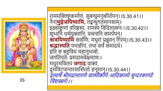 35
राममस्वक्लष्टकमातणं, सुिन्धुमनुकीततयन।।5.30.41।।
नैनामुद्वेजविष्यावम, तद्बन्धुगतमानसाम।
इक्ष्वाक
ू णां वररष्ठस्य, रामस्य र्छवर्छदतात्मनः ।।5.30.42।।
र्ुिार्छन धमतयुक्तार्छन, वचनार्छन समपतयन।
श्रा विष्यावम सवातर्छण, मधुरां प्रब्रुवन र्छगरम।।5.30.43।।
श्रद्धास्यवत यर्ाहीयं, तर्ा सवं समादधे।
इर्छत स िहुर्छवधं महानुिावो,
जगर्छतपतेः प्रमदामवेक्षमाणः ।
मधुरमर्छवतर्ं जर्ाद वाक्यं,
द्रुमर्छवटपान्तरमास्वस्र्तो हनूमान।।5.30.44।।
इत्याषे श्रीमद्रामायणे वाल्मीकीये आर्छदकाव्े सुन्दरकाण्डे
र्छिंर्स्सगतः ।।
 
