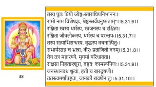 38
तस्य पुिः र्छप्रयो ज्येष्ठ-स्तारार्छधपर्छनिाननः ।
रामो नाम र्छवर्ेषज्ञः , श्रेष्ठस्सवतधनुष्मताम*।।5.31.6।।
रर्छक्षता िस्य धमतस्य, िजनस्य च रर्छक्षता।
रर्छक्षता जीवलोकस्य, धमतस्य च परन्तपः ।।5.31.7।।
तस्य सत्यार्छिसन्धस्य, वृद्धस्य वचनास्वत्पतुः ।
सिायतस्सह च भ्रािा, वीरः प्रव्रार्छजतो वनम।।5.31.8।।
तेन ति महारण्ये, मृगयां पररधावता।
राक्षसा र्छनहताश्शूरा, िहवः कामरूर्छपणः ।।5.31.9।।
जनस्र्ानवधं श्रुत्वा, हतौ च खमरदू षणौ।
ततस्त्वमषातपहृता, जानकी रावणेन तु।।5.31.10।।
 
