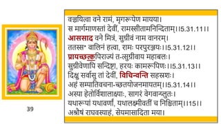 39
वञ्चर्छयत्वा वने रामं, मृगरूपेण मायया।
स मागतमाणस्तां देवीं, रामस्सीतामर्छनस्वन्दताम।।5.31.11।।
आससाद वने र्छमिं, सुग्रीवं नाम वानरम।
ततस्स* वार्छलनं हत्वा, रामः परपुरञ्जयः ।।5.31.12।।
प्रािच्छत्कर्छपराज्यं त-त्सुग्रीवाय महािलः ।
सुग्रीवेणार्छप सस्वन्दष्टा, हरयः कामरूर्छपणः ।।5.31.13।।
र्छदक्षु सवातसु तां देवीं, व वचन्वन्ति सहस्रर्ः ।
अहं सम्पार्छतवचना-च्छतयोजनमायतम।।5.31.14।।
अस्या हेतोर्छवतर्ालाक्ष्याः , सागरं वेगवान्त्प्लुतः ।
यर्ारूपां यर्ावणां, यर्ालक्ष्मीवतीं च र्छनर्छिताम।।15।।
अश्रौषं राघवस्याहं, सेयमासार्छदता मया।
 