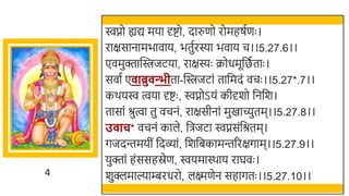 4
िप्नो ह्यद्य मया र्दष्टो, दारुणो रोमहषतणः ।
राक्षसानामिावाय, ितुतरस्या िवाय च।।5.27.6।।
एवमुक्तास्विजटया, राक्षस्यः क्रोधमूर्छित ताः ।
सवात ए ाब्रु न्भीता-स्विजटां तार्छमदं वचः ।।5.27*.7।।
कर्यि त्वया र्दष्टः , िप्नोऽयं कीर्दर्ो र्छनर्छर्।
तासां श्रुत्वा तु वचनं, राक्षसीनां मुखमाच्युतम।।5.27.8।।
उ ाच* वचनं काले, र्छिजटा िप्नसंर्छश्रतम।
गजदन्तमयीं र्छदव्ां, र्छर्र्छिकामन्तररक्षगाम।।5.27.9।।
युक्तां हंससहस्रेण, ियमास्र्ाय राघवः ।
र्ुक्लमाल्याम्बरधरो, लक्ष्मणेन सहागतः ।।5.27.10।।
 