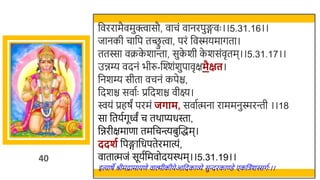 40
र्छवररामैवमुक्त्वासौ, वाचं वानरपुङ्गवः ।।5.31.16।।
जानकी चार्छप तच्छ
ु त्वा, परं र्छवस्मयमागता।
ततस्सा वक्रक
े र्ान्ता, सुक
े र्ी क
े र्संवृतम।।5.31.17।।
उिम्य वदनं िीरु-स्वश्शंर्ुपावृक्षमैक्षत।
र्छनर्म्य सीता वचनं कपेि,
र्छदर्ि सवातः प्रर्छदर्ि वीक्ष्य।
ियं प्रहषं परमं जर्ाम, सवातत्मना राममनुस्मरन्ती ।।18
सा र्छतयतगूवं च तर्ाप्यधस्ता,
र्छिरीक्षमाणा तमर्छचन्त्यिुस्वद्धम।
ददशग र्छपङ्गार्छधपतेरमात्यं,
वातात्मजं सूयतर्छमवोदयस्र्म।।5.31.19।।
इत्याषे श्रीमद्रामायणे वाल्मीकीयेआर्छदकाव्े सुन्दरकाण्डे एकर्छिंर्स्सगतः ।।
 