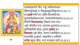 42
ततश्शाखमान्तरे लीनं, र्दष्ट्वा चर्छलतमानसा।
वेर्छष्टताजुतनविं तं, र्छवदयुत्सङ्घातर्छपङ्गलम।।5.32.1।।
सा ददशग कर्छपं ति, प्रर्छश्रतं र्छप्रयवार्छदनम।
फ
ु ल्लार्ोकोत्करािासं, तप्तचामीकरेक्षणम।।5.32.2।।
मैर्छर्ली वचििामास, र्छवस्मयं परमं गता।
अहो िीमर्छमदं रूपं, वानरस्य दुरासदम।।5.32.3।।
दुर्छनतरीक्षर्छमर्छत ज्ञात्वा, पुनरेव मुमोह सा।
व ललाप िृर्ं सीता, करुणं ियमोर्छहता।।5.32.4।।
रामरामेर्छत दुः खमातात, लक्ष्मणेर्छत च िार्छमनी।
रुरोद िहुधा सीता, मन्दं मन्दिरा सती।।5.32.5।।
 