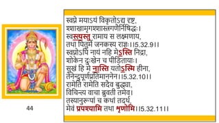 44
िप्ने मयाऽयं र्छवक
ृ तोऽद्य र्दष्ट,
श्शाखमामृगश्शािगणैर्छनतर्छषद्धः ।
िस्त्यिु रामाय स लक्ष्मणाय,
तर्ा र्छपतुमे जनकस्य राज्ञः ।।5.32.9।।
िप्नोऽर्छप नायं नर्छह मेऽन्ति र्छनद्रा,
र्ोक
े न दुः खमेन च पीर्छितायाः ।
सुखमं र्छह मे नान्ति यतोऽन्ति हीना,
तेनेन्त्दुपूणतप्रर्छतमाननेन।।5.32.10।।
रामेर्छत रामेर्छत सदैव िुद्ध्या,
र्छवर्छचन्त्य वाचा ब्रुवती तमेव।
तस्यानुरूपां च कर्ां तदर्त,
मेवं प्रपश्यावम तर्ा शृणोवम।।5.32.11।।
 