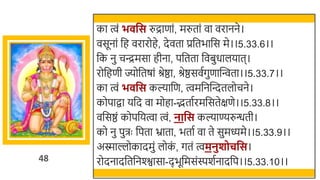 48
का त्वं भ वस रुद्राणां, मरुतां वा वरानने।
वसूनां र्छह वरारोहे, देवता प्रर्छतिार्छस मे।।5.33.6।।
र्छक नु चन्द्रमसा हीना, पर्छतता र्छविुधालयात।
रोर्छहणी ज्योर्छतषां श्रेष्ठा, श्रेष्ठसवतगुणास्वन्वता।।5.33.7।।
का त्वं भ वस कल्यार्छण, त्वमर्छनस्वन्दतलोचने।
कोपािा यर्छद वा मोहा-द्भतातरमर्छसतेक्षणे।।5.33.8।।
वर्छसष्ठं कोपर्छयत्वा त्वं, नावस कल्याण्यरुन्धती।
को नु पुिः र्छपता भ्राता, ितात वा ते सुमध्यमे।।5.33.9।।
अस्माल्लोकादमुं लोक
ं , गतं त्वमनुशोचवस।
रोदनादर्छतर्छनश्श्श्वासा-दिूर्छमसंस्पर्तनादर्छप।।5.33.10।।
 