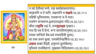 49
न त्वां देवीमहं मन्ये, राज्ञ स्सवतज्ञावधारणात।
व्ञ्जनार्छन च ते यार्छन, लक्षणार्छन च लक्षिे।।5.33.11।।
मर्छहषी िूर्छमपालस्य, राजकन्या च मे मता।
रावणेन जनस्र्ाना-द्बलादपदहृता यर्छद।।5.33.12।।
सीता त्वमवस िद्रं ते, तन्ममाचक्ष्व पृच्छतः ।
यर्ा र्छह तव वै दैन्यं, रूपं चाप्यर्छतमानुषम।।5.33.13।।
तपसा चास्वन्वतो वेष-स्त्वं राममर्छहषी ध्रुवम।
सा तस्य वचनं श्रुत्वा, रामकीततनहर्छषतता।।5.33.14।।
उ ाच वाक्यं वैदेही, हनुमन्तं द्रुमार्छश्रतम।
पृर्छर्व्ां राजर्छसंहानां, मुख्यस्य र्छवर्छदतात्मनः ।।5.33.15।।
 