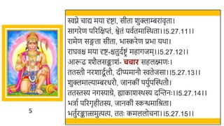 5
िप्ने चाद्य मया र्दष्टा, सीता र्ुक्लाम्बरावृता।
सागरेण पररर्छक्षप्तं, श्वेतं पवततमास्वस्र्ता।।5.27.11।।
रामेण सङ्गता सीता, िास्करेण प्रिा यर्ा।
राघवि मया र्दष्ट-ितुदतष्टरं महागजम।।5.27.12।।
आरूढ श्शैलसङ्कार्ं- चचार सहलक्ष्मणः ।
ततस्तौ नरर्ादूतलौ, दीप्यमानौ ितेजसा।।5.27.13।।
र्ुक्लमाल्याम्बरधरौ, जानकीं पयुतपस्वस्र्तौ।
ततस्तस्य नगस्याग्रे, ह्याकार्स्र्स्य दस्वन्तनः ।।5.27.14।।
ििात पररगृहीतस्य, जानकी स्कन्धमार्छश्रता।
ितुतरङ्कात्समुत्पत्य, ततः कमललोचना।।5.27.15।।
 