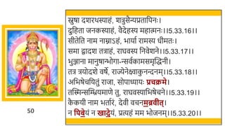 50
स्नुषा दर्रर्स्याहं, र्िुसैन्यप्रतार्छपनः ।
दुर्छहता जनकस्याहं, वैदेहस्य महात्मनः ।।5.33.16।।
सीतेर्छत नाम नाम्नाऽहं, िायात रामस्य धीमतः ।
समा िादर् तिाहं, राघवस्य र्छनवेर्ने।।5.33.17।।
िुञ्जाना मानुषान्त्िोगा-न्सवतकामसमृस्वद्धनी।
ति ियोदर्े वषे, राज्येनेक्ष्वाक
ु नन्दनम।।5.33.18।।
अर्छिषेचर्छयतुं राजा, सोपाध्यायः प्रचक्रमे।
तस्वस्मन्सस्वियमाणे तु, राघवस्यार्छिषेचने।।5.33.19।।
क
ै कयी नाम ितातरं, देवी वचनमब्र ीत्।
न वपबेयं न खादेयं, प्रत्यहं मम िोजनम।।5.33.20।।
 