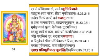 51
एष मे जीर्छवतस्यान्तो, रामो यद्यवभवर्च्यते।
यत्तदुक्तं त्वया वाक्यं, प्रीत्या नृपर्छतसत्तम।।5.33.21।।
तच्छे ि र्छवतर्ं कायं, वनं र्च्छतु राघवः ।
स राजा सत्यवाग्देव्ा, वरदानमनुस्मरन।।5.33.22।।
मुमोह वचनं श्रुत्वा, क
ै क
े य्याः क्र
ू रमर्छप्रयम।
ततस्तु स्र्र्छवरो राजा, सत्ये धमे व्वस्वस्र्तः ।।5.33.23।।
ज्येष्ठं यर्स्विनं पुिं, रुदन्राज्यमिाचत।
स र्छपतुवतचनं श्रीमान-र्छिषेकात्परं र्छप्रयम।।5.33.24।।
मनसा पूवतमासाद्य, वाचा प्रर्छतगृहीतवान।
दद्यान्न प्रवतर्ृह्णीिा-न्न ब्रूिान्तत्कर्छञ्चदर्छप्रयम।।5.33.25।।
 