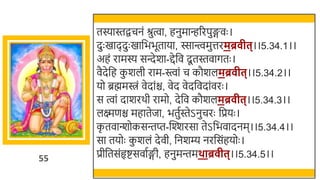55
तस्यास्तिचनं श्रुत्वा, हनुमािररपुङ्गवः ।
दुः खमाददुः खमार्छििूताया, स्सान्त्त्वमुत्तरमब्र ीत्।।5.34.1।।
अहं रामस्य सन्देर्ा-द्देर्छव दू तस्तवागतः ।
वैदेर्छह क
ु र्ली राम-स्त्वां च कौर्लमब्र ीत्।।5.34.2।।
यो ब्रह्ममिं वेदांि, वेद वेदर्छवदांवरः ।
स त्वां दार्रर्ी रामो, देर्छव कौर्लमब्र ीत्।।5.34.3।।
लक्ष्मणि महातेजा, ितुतस्तेऽनुचरः र्छप्रयः ।
क
ृ तवान्त्र्ोकसन्तप्त-स्वश्शरसा तेऽर्छिवादनम।।5.34.4।।
सा तयोः क
ु र्लं देवी, र्छनर्म्य नरर्छसंहयोः ।
प्रीर्छतसंहृष्टसवातङ्गी, हनुमन्तमथाब्र ीत्।।5.34.5।।
 
