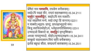 59
प्रेर्छषतं नाम पश्यावम, राघवेण वनौकसम।
िप्नेऽर्छप यद्यहं वीरं, राघवं सहलक्ष्मणम।।5.34.21।।
पश्येयं ना सीदेयं, िप्नोऽर्छप मम मत्सरी।
नाहं िप्नर्छममं मन्ये, िप्ने र्दष्ट्वा र्छह वानरम।।22।।
न र्क्योऽभ्ुदयः प्राप्तुं, प्राप्तिाभ्ुदयो मम।
र्छकिु स्यार्छचत्तमोहोऽयं, िवेिातगर्छतस्वस्त्वयम।।23।।
उन्मादजो र्छवकारो वा, स्यावदयं मृगतृस्वष्णका।
अर्वा नायमुन्मादो, मोहोऽप्युन्मादलक्षणः ।।5.34.24।।
सम्बुध्ये चाहमात्मान-र्छमयं चार्छप वनौकसम।
इत्येवं िहुधा सीता, सम्प्रधायत िलािलम।।5.34.25।।
 