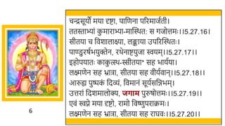 6
चन्द्रसूयौ मया र्दष्टा, पार्छणना पररमाजतती।
ततस्ताभ्ां क
ु माराभ्ा-मास्वस्र्त: स गजोत्तमः ।।5.27.16।
सीतया च र्छवर्ालाक्ष्या, लङ्काया उपररस्वस्र्तः ।
पाण्डुरषतियुक्तेन, रर्ेनाष्टयुजा ियम।।5.27.17।।
इहोपयातः काक
ु त्स्र्-स्सीतया* सह िायतया।
लक्ष्मणेन सह भ्रािा, सीतया सह वीयतवान।।5.27.18।।
आरुह्य पुष्पक
ं र्छदव्ं, र्छवमानं सूयतसर्छििम।
उत्तरां र्छदर्मालोक्य, जर्ाम पुरुषोत्तमः ।।5.27.19।।
एवं िप्ने मया र्दष्टो, रामो र्छवष्णुपराक्रमः ।
लक्ष्मणेन सह भ्रािा, सीतया सह राघवः ।।5.27.20।।
 